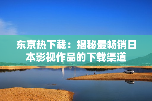 东京热下载：揭秘最畅销日本影视作品的下载渠道