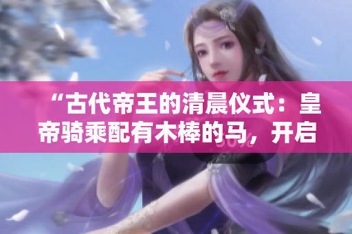 “古代帝王的清晨仪式：皇帝骑乘配有木棒的马，开启朝政之旅”