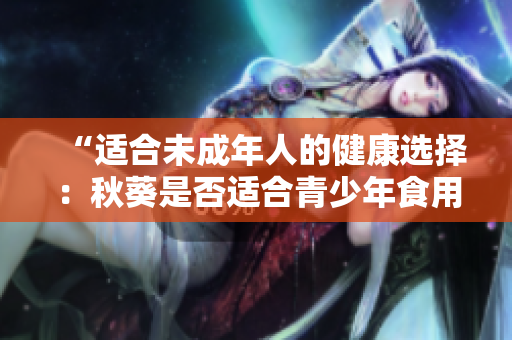 “适合未成年人的健康选择：秋葵是否适合青少年食用？”