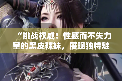 “挑战权威！性感而不失力量的黑皮辣妹，展现独特魅力！”
