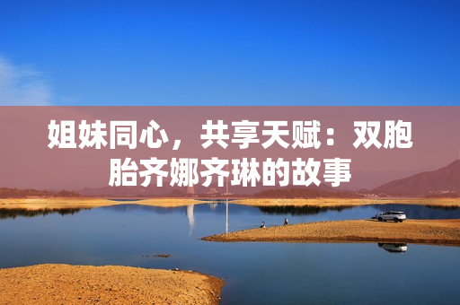 姐妹同心，共享天赋：双胞胎齐娜齐琳的故事