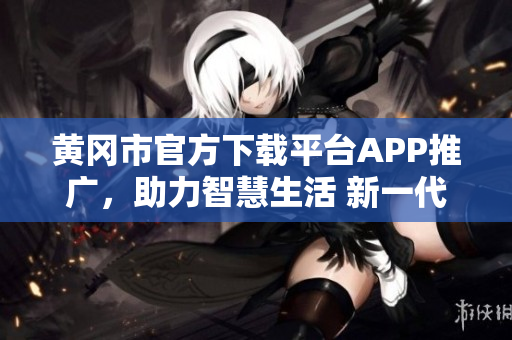 黄冈市官方下载平台APP推广，助力智慧生活 新一代APP下载平台 