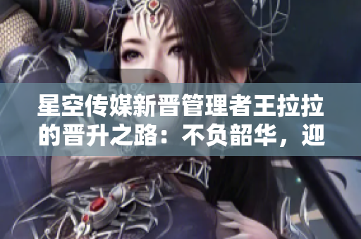 星空传媒新晋管理者王拉拉的晋升之路：不负韶华，迎接新挑战