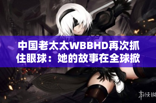 中国老太太WBBHD再次抓住眼球：她的故事在全球掀起热议