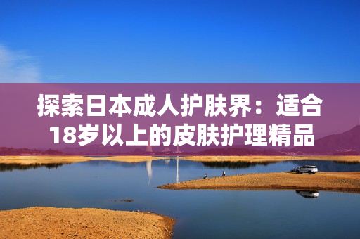 探索日本成人护肤界：适合18岁以上的皮肤护理精品