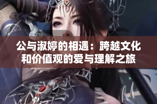 公与淑婷的相遇：跨越文化和价值观的爱与理解之旅