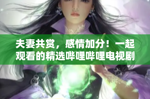 夫妻共赏，感情加分！一起观看的精选哔哩哔哩电视剧推荐