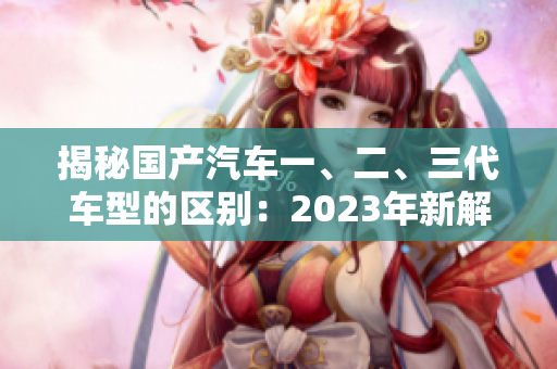揭秘国产汽车一、二、三代车型的区别：2023年新解析
