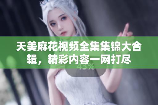 天美麻花视频全集集锦大合辑，精彩内容一网打尽