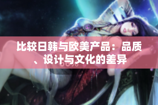 比较日韩与欧美产品：品质、设计与文化的差异