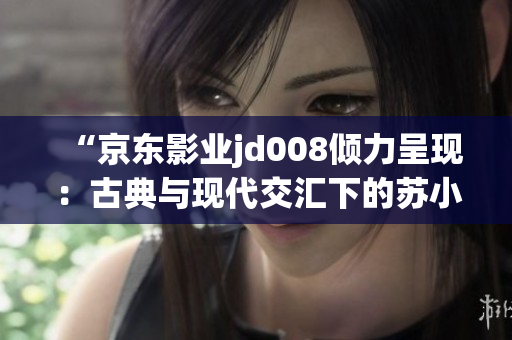 “京东影业jd008倾力呈现：古典与现代交汇下的苏小小传奇”