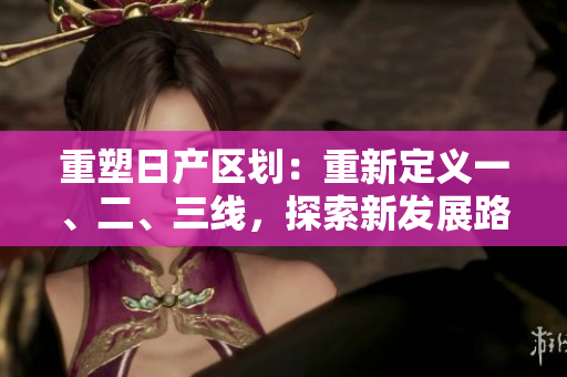 重塑日产区划：重新定义一、二、三线，探索新发展路径