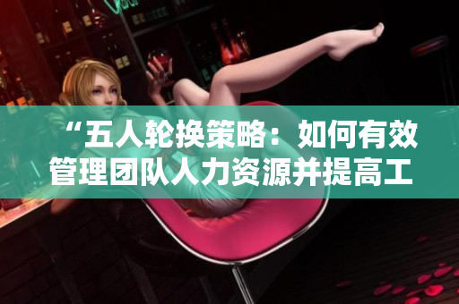 “五人轮换策略：如何有效管理团队人力资源并提高工作效率”