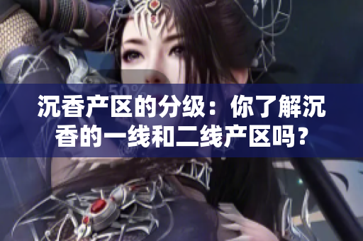 沉香产区的分级：你了解沉香的一线和二线产区吗？