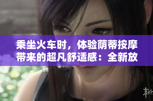乘坐火车时，体验荫蒂按摩带来的超凡舒适感：全新放松方法！