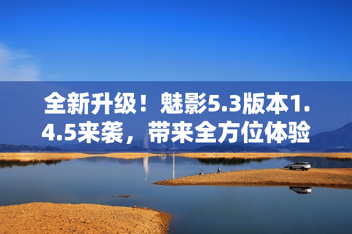 全新升级！魅影5.3版本1.4.5来袭，带来全方位体验优化！