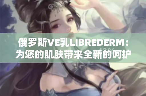 俄罗斯VE乳LIBREDERM：为您的肌肤带来全新的呵护