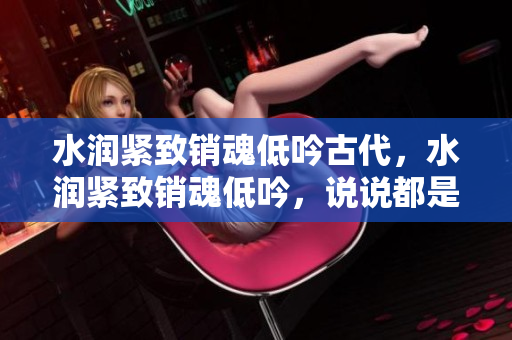 水润紧致销魂低吟古代，水润紧致销魂低吟，说说都是怎么的干对象的，睡眠を取らなくてもいい，睡觉抓着小鸡一晚上会怎样，睡过年纪最大的多少岁六十多967