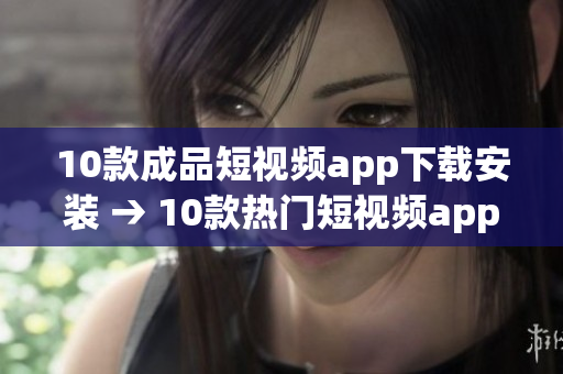 10款成品短视频app下载安装 → 10款热门短视频app推荐及安装指南