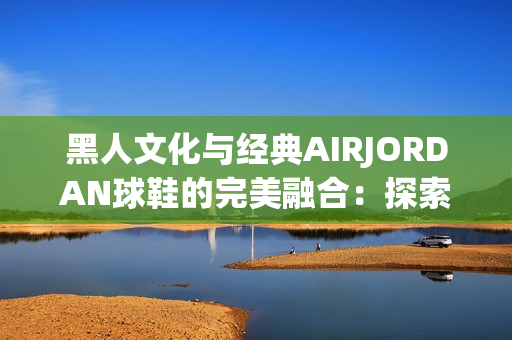 黑人文化与经典AIRJORDAN球鞋的完美融合：探索街头时尚的最佳象征