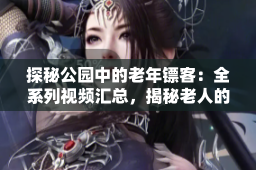 探秘公园中的老年镖客：全系列视频汇总，揭秘老人的镖赛技艺与传承