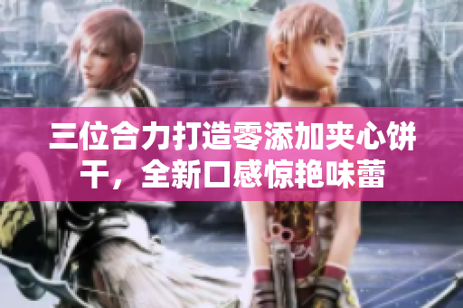 三位合力打造零添加夹心饼干，全新口感惊艳味蕾