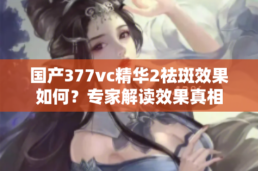 国产377vc精华2祛斑效果如何？专家解读效果真相