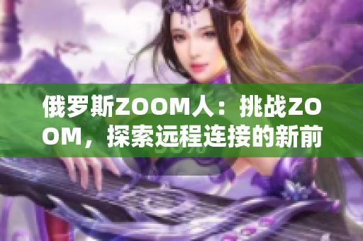 俄罗斯ZOOM人：挑战ZOOM，探索远程连接的新前景