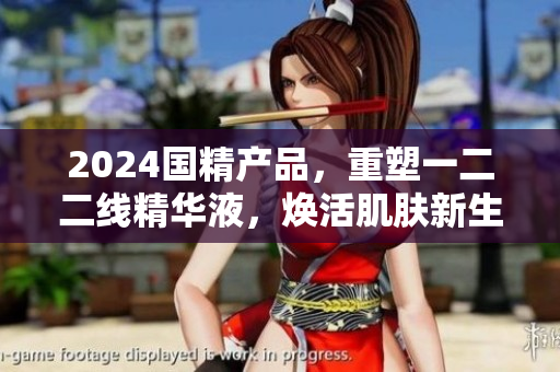 2024国精产品，重塑一二二线精华液，焕活肌肤新生