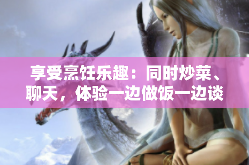 享受烹饪乐趣：同时炒菜、聊天，体验一边做饭一边谈笑风生的乐趣
