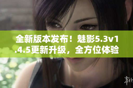 全新版本发布！魅影5.3v1.4.5更新升级，全方位体验提升