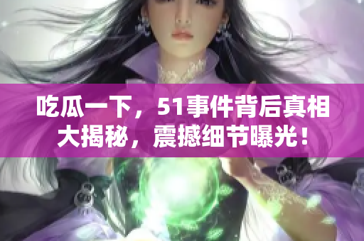 吃瓜一下，51事件背后真相大揭秘，震撼细节曝光！