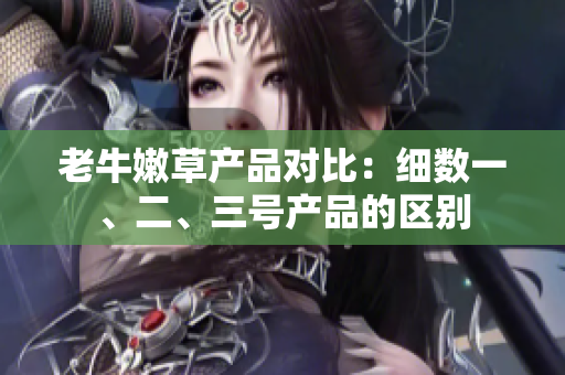 老牛嫩草产品对比：细数一、二、三号产品的区别