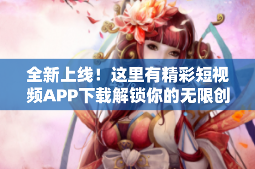 全新上线！这里有精彩短视频APP下载解锁你的无限创意并享受影音乐趣