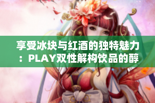 享受冰块与红酒的独特魅力：PLAY双性解构饮品的醇香诱惑