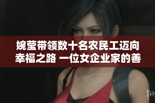 婉莹带领数十名农民工迈向幸福之路 一位女企业家的善举助力基层就业
