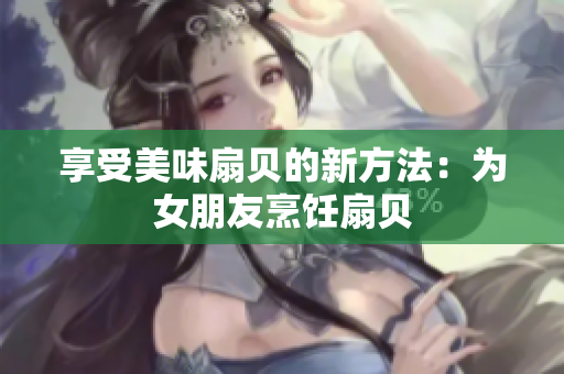 享受美味扇贝的新方法：为女朋友烹饪扇贝