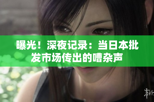 曝光！深夜记录：当日本批发市场传出的嘈杂声