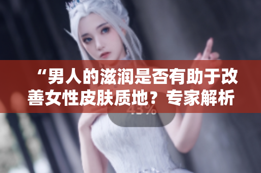 “男人的滋润是否有助于改善女性皮肤质地？专家解析滋润与肌肤关系”