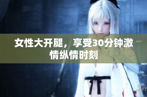 女性大开腿，享受30分钟激情纵情时刻