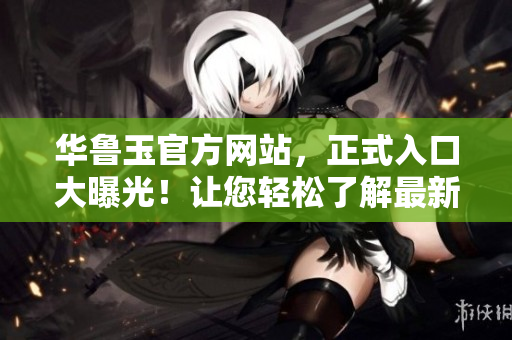 华鲁玉官方网站，正式入口大曝光！让您轻松了解最新产品线及资讯