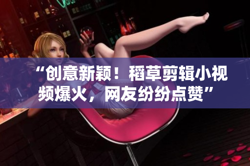 “创意新颖！稻草剪辑小视频爆火，网友纷纷点赞”