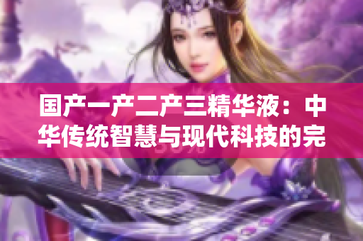 国产一产二产三精华液：中华传统智慧与现代科技的完美结合