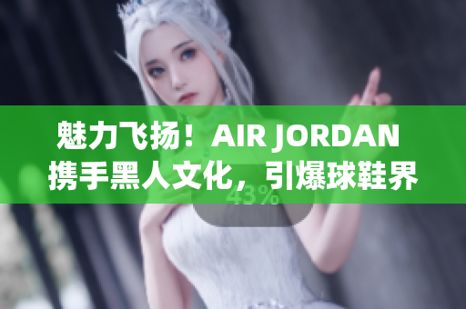 魅力飞扬！AIR JORDAN 携手黑人文化，引爆球鞋界新潮流