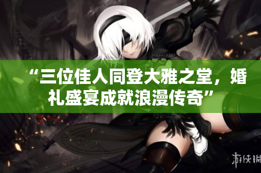 “三位佳人同登大雅之堂，婚礼盛宴成就浪漫传奇”