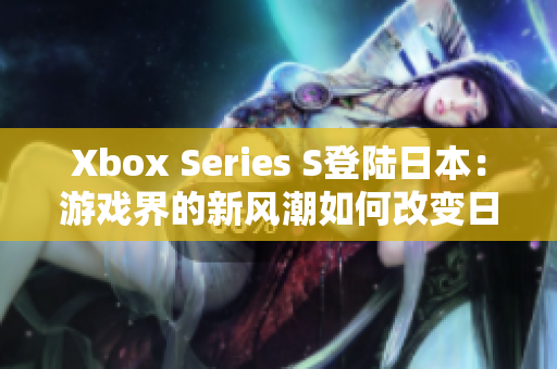 Xbox Series S登陆日本：游戏界的新风潮如何改变日本市场格局？