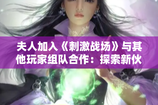 夫人加入《刺激战场》与其他玩家组队合作：探索新伙伴关系