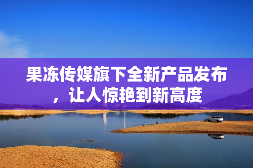 果冻传媒旗下全新产品发布，让人惊艳到新高度