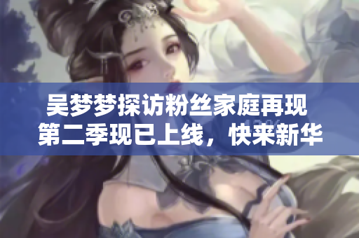 吴梦梦探访粉丝家庭再现 第二季现已上线，快来新华网1080高清观看