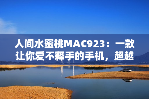 人间水蜜桃MAC923：一款让你爱不释手的手机，超越你的想象
